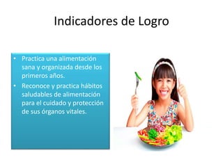 Indicadores de Logro
• Practica una alimentación
sana y organizada desde los
primeros años.
• Reconoce y practica hábitos
saludables de alimentación
para el cuidado y protección
de sus órganos vitales.
 
