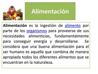 Alimentación
Alimentación es la ingestión de alimento por
parte de los organismos para proveerse de sus
necesidades alimenticias, fundamentalmente
para conseguir energía y desarrollarse. Se
considera que una buena alimentación para el
ser humano es aquella que combina de manera
apropiada todos los diferentes alimentos que se
encuentran en la naturaleza.
 