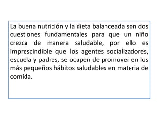 La buena nutrición y la dieta balanceada son dos
cuestiones fundamentales para que un niño
crezca de manera saludable, por ello es
imprescindible que los agentes socializadores,
escuela y padres, se ocupen de promover en los
más pequeños hábitos saludables en materia de
comida.
 