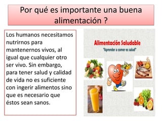 Por qué es importante una buena
alimentación ?
Los humanos necesitamos
nutrirnos para
mantenernos vivos, al
igual que cualquier otro
ser vivo. Sin embargo,
para tener salud y calidad
de vida no es suficiente
con ingerir alimentos sino
que es necesario que
éstos sean sanos.
 