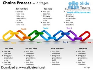 Chains Process – 7 Stages
                  Put Text Here                        Text Here                   Your Text Here
                 • Your Text                       • Your Text                    • Your Text
                   Goes here                         Goes here                      Goes here
                 • Bring your                      • Bring your                   • Bring your
                   presentation                      presentation                   presentation
                   to life                           to life                        to life
                 • Your Text                       • Your Text                    • Your Text
                   Goes here                         Goes here                      Goes here

                         Text 2                        Text 4                        Text 6




           Text 1                             Text 3                             Text 5                             Text 7

   Text Here                  Put Text Here                     Your Text Here                        Text Here
• Your Text                  • Your Text                        • Your Text                        • Your Text
  Goes here                    Goes here                          Goes here                          Goes here
• Bring your                 • Bring your                       • Bring your                       • Bring your
  presentation                 presentation                       presentation                       presentation
  to life                      to life                            to life                            to life
• Your Text                  • Your Text                        • Your Text                        • Your Text
  Goes here                    Goes here                          Goes here                          Goes here
Download at www.slideteam.net                                                                               Your Logo
 