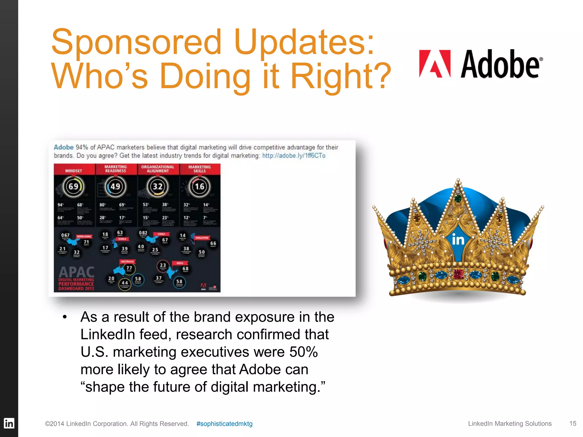 Sponsored Updates:
Who’s Doing it Right?

• As a result of the brand exposure in the
LinkedIn feed, research confirmed that
U.S. marketing executives were 50%
more likely to agree that Adobe can
“shape the future of digital marketing.”
©2014 LinkedIn Corporation. All Rights Reserved.

#sophisticatedmktg

LinkedIn Marketing Solutions

15

 