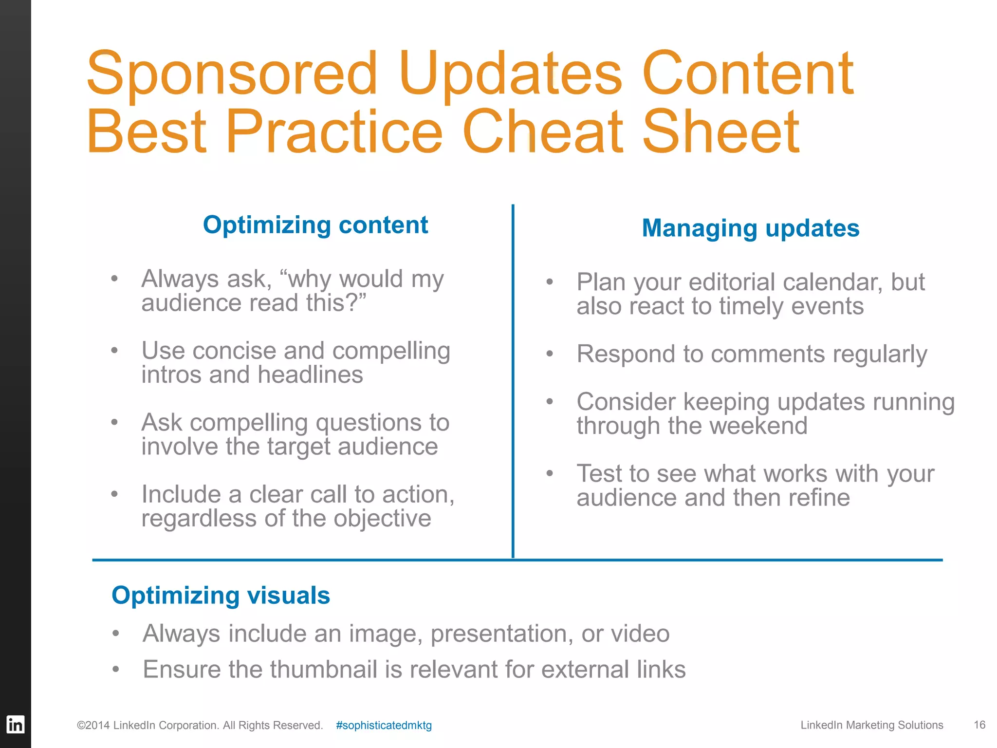 Sponsored Updates Content
Best Practice Cheat Sheet
Optimizing content

Managing updates

• Always ask, “why would my
audience read this?”

• Plan your editorial calendar, but
also react to timely events

• Use concise and compelling
intros and headlines

• Respond to comments regularly

• Ask compelling questions to
involve the target audience
• Include a clear call to action,
regardless of the objective

• Consider keeping updates running
through the weekend

• Test to see what works with your
audience and then refine

Optimizing visuals
• Always include an image, presentation, or video
• Ensure the thumbnail is relevant for external links
©2014 LinkedIn Corporation. All Rights Reserved.

#sophisticatedmktg

LinkedIn Marketing Solutions

16

 