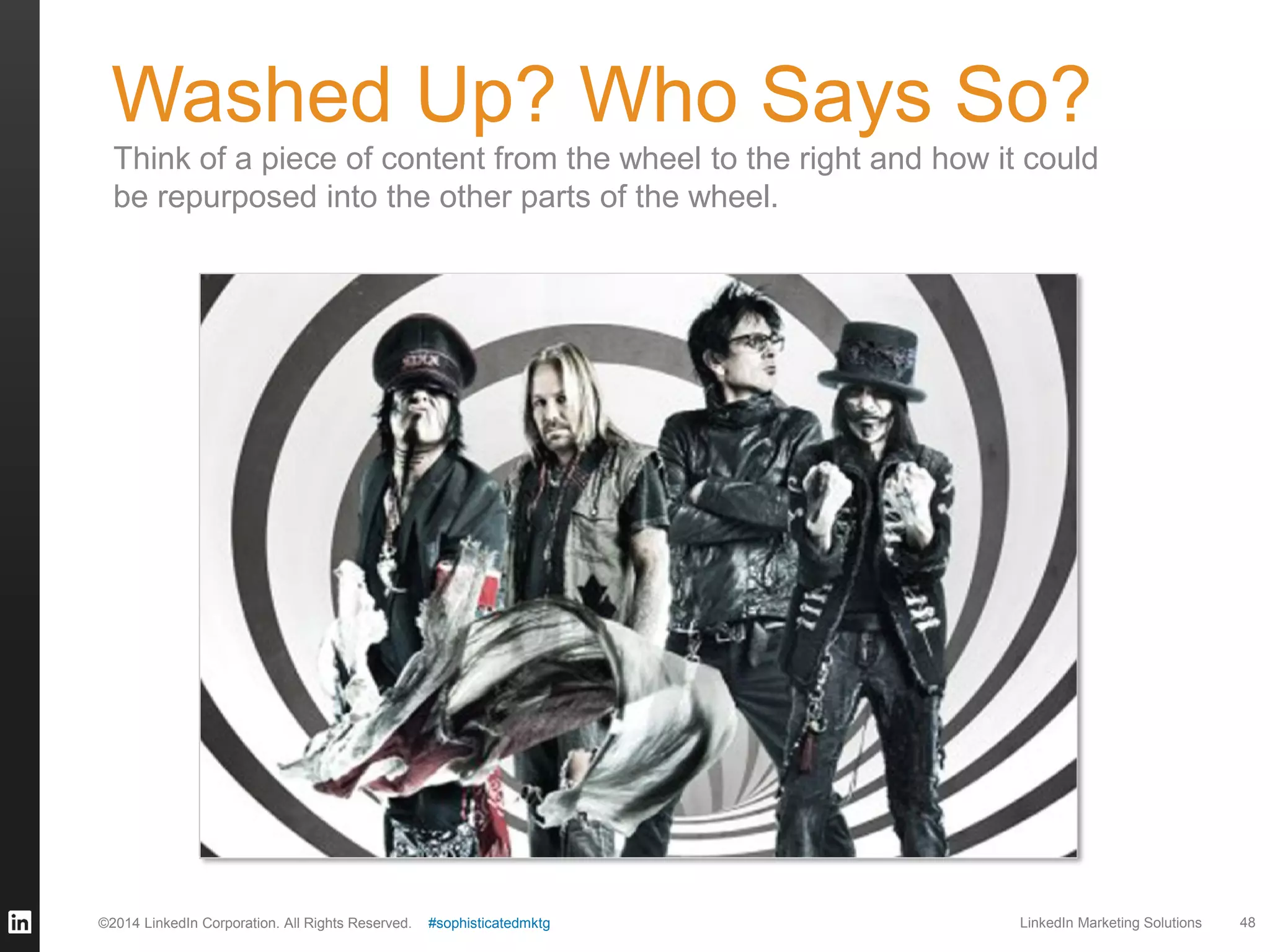 Washed Up? Who Says So?
Think of a piece of content from the wheel to the right and how it could
be repurposed into the other parts of the wheel.

©2014 LinkedIn Corporation. All Rights Reserved.

#sophisticatedmktg

LinkedIn Marketing Solutions

48

 