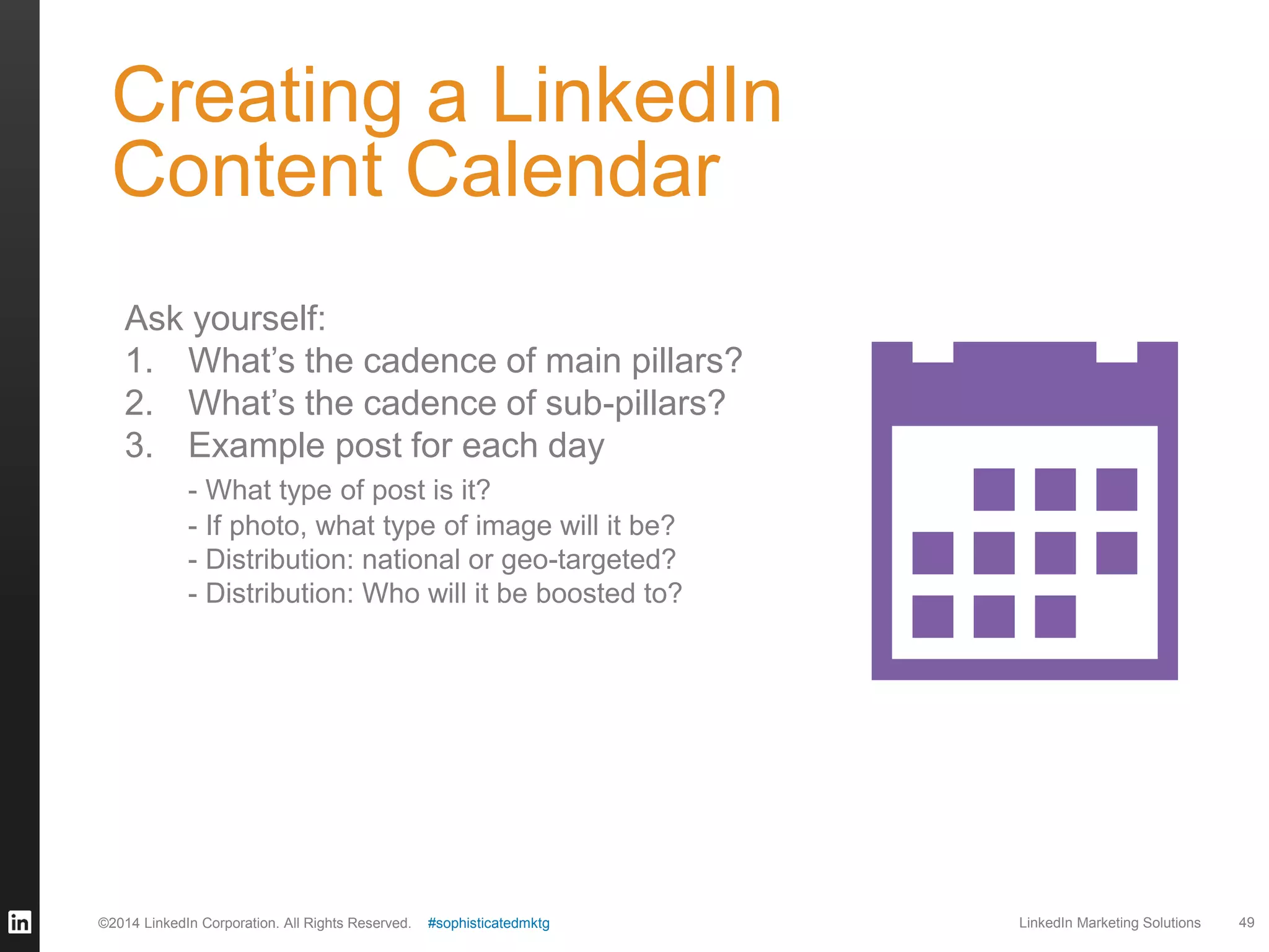 Creating a LinkedIn
Content Calendar
Ask yourself:
1. What’s the cadence of main pillars?
2. What’s the cadence of sub-pillars?
3. Example post for each day
- What type of post is it?
- If photo, what type of image will it be?
- Distribution: national or geo-targeted?
- Distribution: Who will it be boosted to?

©2014 LinkedIn Corporation. All Rights Reserved.

#sophisticatedmktg

LinkedIn Marketing Solutions

49

 