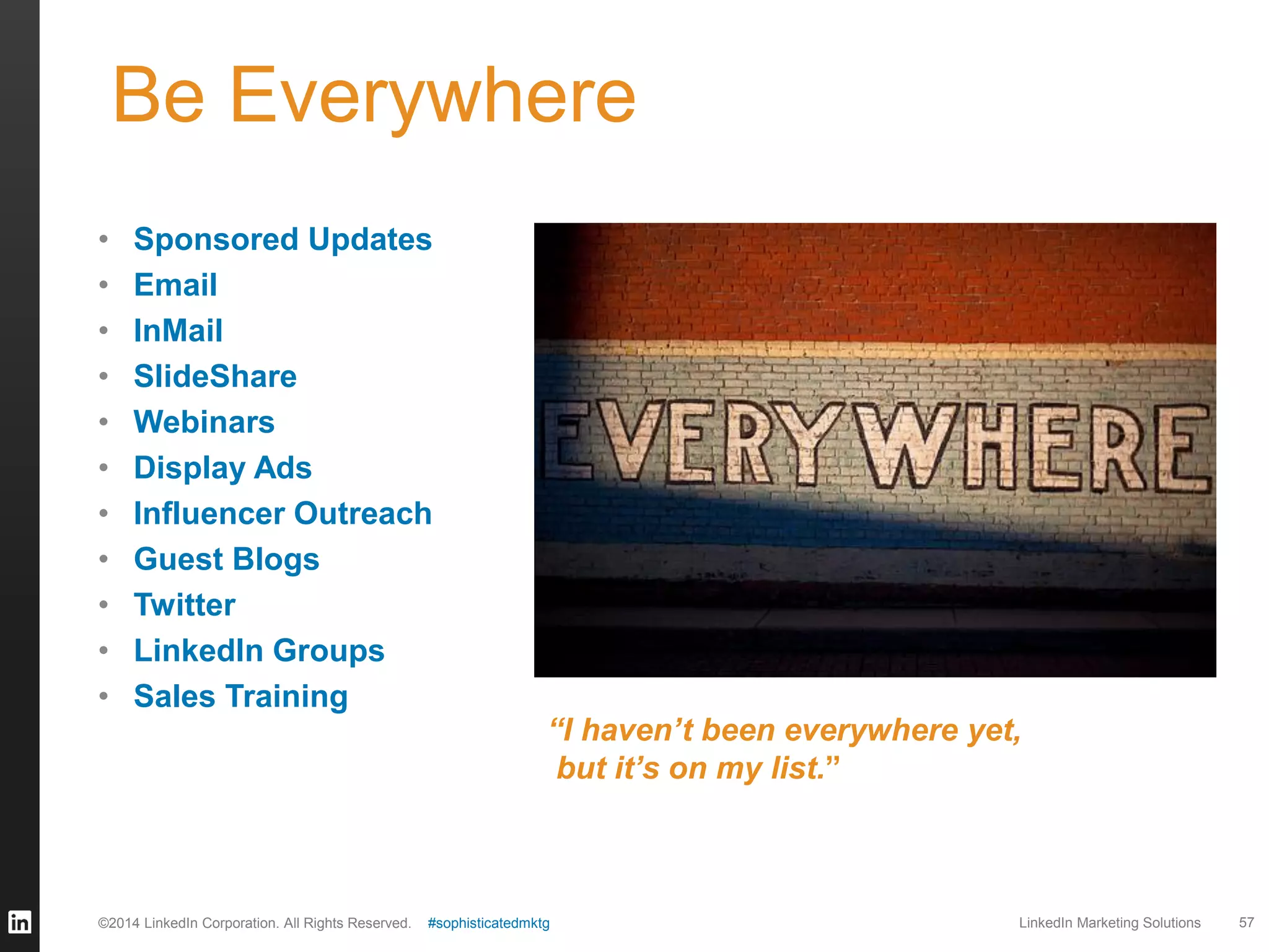 Be Everywhere
•
•
•
•
•
•
•
•
•
•
•

Sponsored Updates
Email
InMail
SlideShare
Webinars
Display Ads
Influencer Outreach
Guest Blogs
Twitter
LinkedIn Groups
Sales Training

©2014 LinkedIn Corporation. All Rights Reserved.

“I haven’t been everywhere yet,
but it’s on my list.”

#sophisticatedmktg

LinkedIn Marketing Solutions

57

 