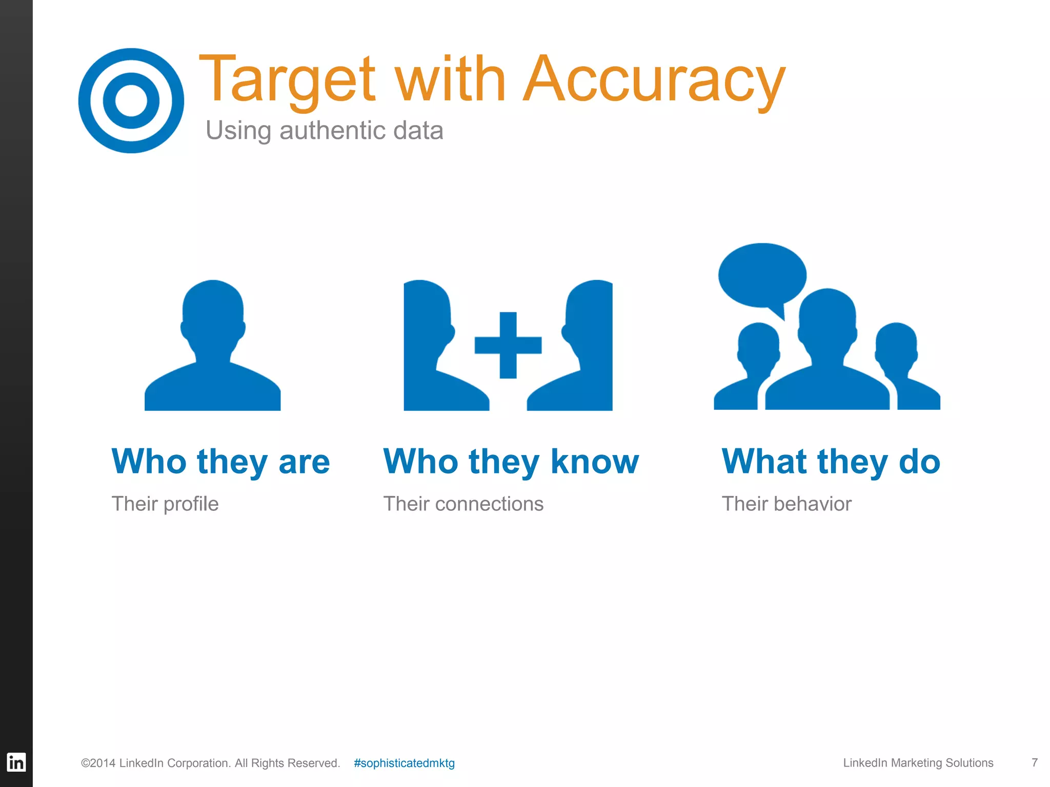 Target with Accuracy
Using authentic data

Who they are

Who they know

What they do

Their profile

Their connections

Their behavior

©2014 LinkedIn Corporation. All Rights Reserved.

#sophisticatedmktg

LinkedIn Marketing Solutions

7

 