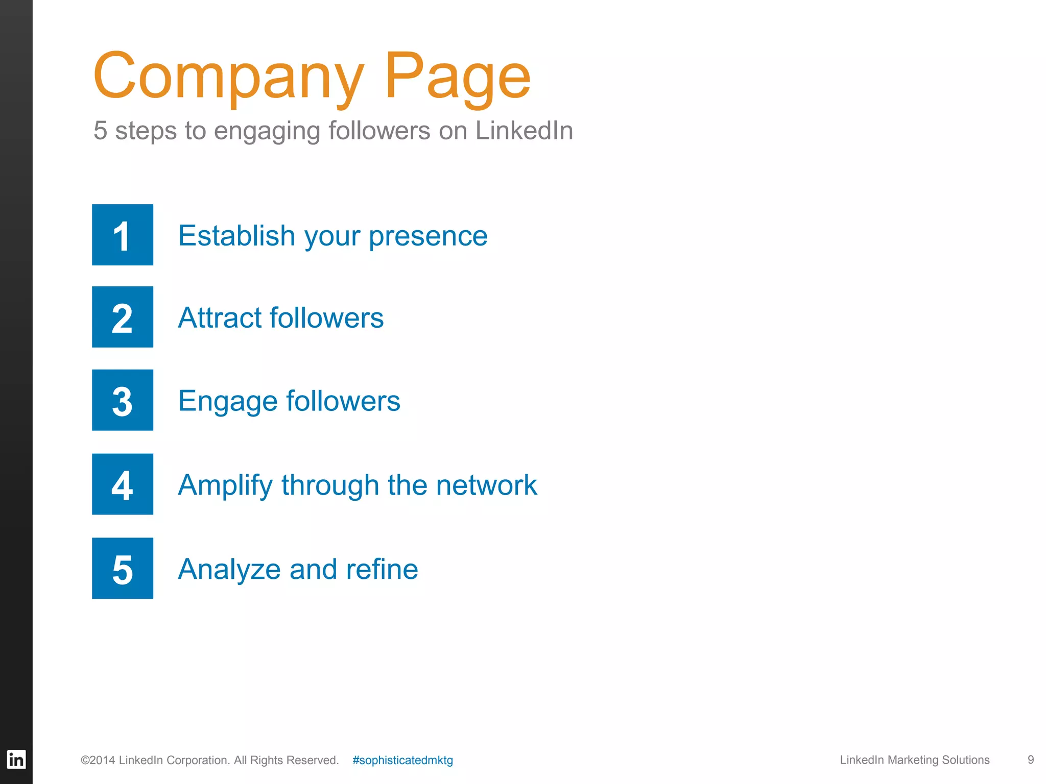 Company Page
5 steps to engaging followers on LinkedIn

1

Establish your presence

2

Attract followers

3

Engage followers

4

Amplify through the network

5

Analyze and refine

©2014 LinkedIn Corporation. All Rights Reserved.

#sophisticatedmktg

LinkedIn Marketing Solutions

9

 