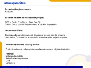 Informações Úteis Taxa de ativação da conta:  R$20,00 Escolha na hora de estabelecer preços: CPC – Custo Por Clique  Cost Per Clic CPM – Custo por Mil (impressões)  Cost Per Impression Orçamento Diário: Corresponde ao valor que está disposto a investir por dia em uma campanha. Os anúncios aparecerão até que o valor seja alcançado. Nível de Qualidade (Quality Score) É o índice de uma palavra relacionada ao assunto e página de destino. Fatores : Velocidade do Site Relevância das palavras CTR Lance/ etc 