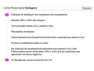 Links Patrocinados Vantagens
Exibição de destaque nos resultados dos buscadores;
Recebe 30% a 40% dos cliques;
Comunicação direta com o público- alvo;
Resultados Imediatos;
Gerenciamento da campanha durante todo o período que estive no ar;
Acesso a estatísticas todos os dias;
Há chances da empresa/marca/produto que aparece nos Links
Patrocinados serem lembrados 16% a mais que as empresas que
aparecem na busca orgânica;
A intenção de compra aumenta em 7%.
 