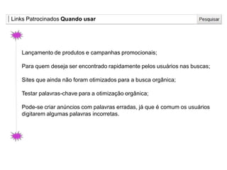 Links Patrocinados Quando usar
Lançamento de produtos e campanhas promocionais;
Para quem deseja ser encontrado rapidamente pelos usuários nas buscas;
Sites que ainda não foram otimizados para a busca orgânica;
Testar palavras-chave para a otimização orgânica;
Pode-se criar anúncios com palavras erradas, já que é comum os usuários
digitarem algumas palavras incorretas.
 