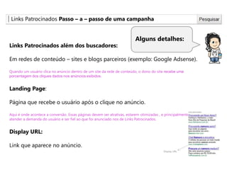 Links Patrocinados Passo – a – passo de uma campanha
Alguns detalhes:
Links Patrocinados além dos buscadores:
Em redes de conteúdo – sites e blogs parceiros (exemplo: Google Adsense).
Quando um usuário clica no anúncio dentro de um site da rede de conteúdo, o dono do site recebe uma
porcentagem dos cliques dados nos anúncios exibidos.
Landing Page:
Página que recebe o usuário após o clique no anúncio.
Aqui é onde acontece a conversão. Essas páginas devem ser atrativas, estarem otimizadas , e principalmente
atender a demanda do usuário e ser fiel ao que foi anunciado nos de Links Patrocinados.
Display URL:
Link que aparece no anúncio.
Display URL
 