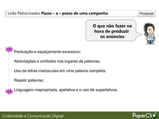 Links Patrocinados Passo – a – passo de uma campanha
O que não fazer na
hora de produzir
os anúncios
Pontuação e espaçamento excessivo;
Abreviações e símbolos nos lugares de palavras;
Uso de letras maiúsculas em uma palavra completa;
Repetir palavras;
Linguagem inapropriada, apelativa e o uso de superlativos.
Criatividade e Comunicação Digital
 