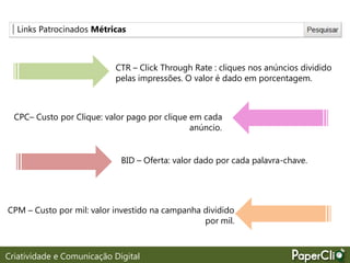 Links Patrocinados Métricas
CTR – Click Through Rate : cliques nos anúncios dividido
pelas impressões. O valor é dado em porcentagem.
CPC– Custo por Clique: valor pago por clique em cada
anúncio.
BID – Oferta: valor dado por cada palavra-chave.
CPM – Custo por mil: valor investido na campanha dividido
por mil.
Criatividade e Comunicação Digital
 