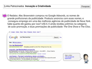Links Patrocinados Inovação e Criatividade
O Redator, Alec Brownstein comprou no Google Adwords, os nomes de
grande profissionais da publicidade. Produziu anúncios com esses nomes, e
conseguiu emprego em uma das melhores agências de publicidade de Nova York.
Sabe quanto ele gastou por isso? US$ 6. E ainda recebeu prêmios na categoria
de auto-promoção, e duas premiações de publicidade: The One Show e The Clios.
Veja o vídeo:
The Google Job
Experiment
 
