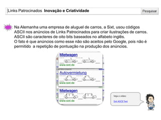 Links Patrocinados Inovação e Criatividade
Veja o vídeo:
Sixt ASCII Text
Na Alemanha uma empresa de aluguel de carros, a Sixt, usou códigos
ASCII nos anúncios de Links Patrocinados para criar ilustrações de carros.
ASCII são caracteres de oito bits baseados no alfabeto inglês.
O fato é que anúncios como esse não são aceitos pelo Google, pois não é
permitido a repetição de pontuação na produção dos anúncios.
 