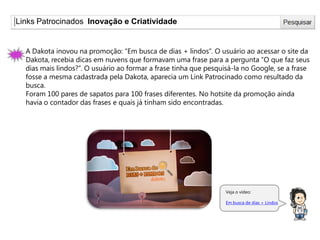 Links Patrocinados Inovação e Criatividade
Veja o vídeo:
Em busca de dias + Lindos
A Dakota inovou na promoção: “Em busca de dias + lindos”. O usuário ao acessar o site da
Dakota, recebia dicas em nuvens que formavam uma frase para a pergunta “O que faz seus
dias mais lindos?”. O usuário ao formar a frase tinha que pesquisá-la no Google, se a frase
fosse a mesma cadastrada pela Dakota, aparecia um Link Patrocinado como resultado da
busca.
Foram 100 pares de sapatos para 100 frases diferentes. No hotsite da promoção ainda
havia o contador das frases e quais já tinham sido encontradas.
 