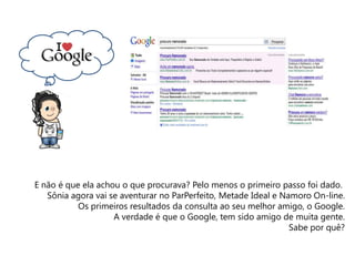 E não é que ela achou o que procurava? Pelo menos o primeiro passo foi dado.
Sônia agora vai se aventurar no ParPerfeito, Metade Ideal e Namoro On-line.
Os primeiros resultados da consulta ao seu melhor amigo, o Google.
A verdade é que o Google, tem sido amigo de muita gente.
Sabe por quê?
Criatividade e Comunicação Digital
 