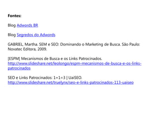 Fontes:
Blog Adwords BR
Blog Segredos do Adwords
GABRIEL, Martha. SEM e SEO: Dominando o Marketing de Busca. São Paulo:
Novatec Editora, 2009.
[ESPM] Mecanismos de Busca e os Links Patrocinados.
http://www.slideshare.net/leolongo/espm-mecanismos-de-busca-e-os-links-
patrocinados
SEO e Links Patrocinados: 1+1=3 | UaiSEO.
http://www.slideshare.net/truelynx/seo-e-links-patrocinados-113-uaiseo
 