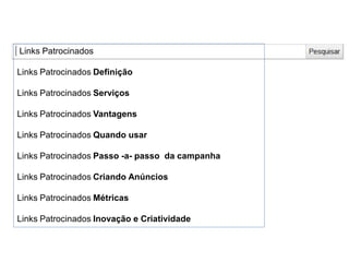 Links Patrocinados
Links Patrocinados Definição
Links Patrocinados Serviços
Links Patrocinados Vantagens
Links Patrocinados Quando usar
Links Patrocinados Passo -a- passo da campanha
Links Patrocinados Criando Anúncios
Links Patrocinados Métricas
Links Patrocinados Inovação e Criatividade
 