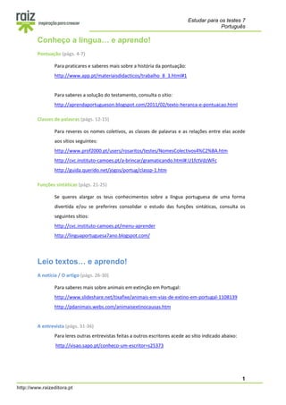 Estudar para os testes 7
Português
1
http://www.raizeditora.pt
Conheço a língua… e aprendo!
Pontuação (págs. 4-7)
Para praticares e saberes mais sobre a história da pontuação:
http://www.app.pt/materiaisdidacticos/trabalho_8_3.html#1
Para saberes a solução do testamento, consulta o sítio:
http://aprendaportugueson.blogspot.com/2011/02/texto-heranca-e-pontuacao.html
Classes de palavras (págs. 12-15)
Para reveres os nomes coletivos, as classes de palavras e as relações entre elas acede
aos sítios seguintes:
http://www.prof2000.pt/users/rosaritos/testes/NomesColectivos4%C2%BA.htm
http://cvc.instituto-camoes.pt/a-brincar/gramaticando.html#.U1fctVdzWFc
http://guida.querido.net/jogos/portug/classp-1.htm
Funções sintáticas (págs. 21-25)
Se queres alargar os teus conhecimentos sobre a língua portuguesa de uma forma
divertida e/ou se preferires consolidar o estudo das funções sintáticas, consulta os
seguintes sítios:
http://cvc.instituto-camoes.pt/menu-aprender
http://linguaportuguesa7ano.blogspot.com/
Leio textos… e aprendo!
A notícia / O artigo (págs. 26-30)
Para saberes mais sobre animais em extinção em Portugal:
http://www.slideshare.net/tixafixe/animais-em-vias-de-extino-em-portugal-1108139
http://pdanimais.webs.com/animaisextinocausas.htm
A entrevista (págs. 31-36)
Para leres outras entrevistas feitas a outros escritores acede ao sítio indicado abaixo:
http://visao.sapo.pt/conheco-um-escritor=s25373
 