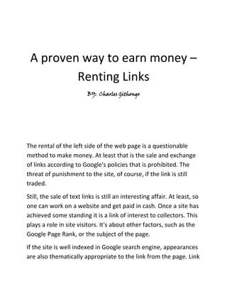 A proven way to earn money –Renting Links<br />BY:  Charles Githongo<br />The rental of the left side of the web page is a questionable method to make money. At least that is the sale and exchange of links according to Google's policies that is prohibited. The threat of punishment to the site, of course, if the link is still traded. <br />Still, the sale of text links is still an interesting affair. At least, so one can work on a website and get paid in cash. Once a site has achieved some standing it is a link of interest to collectors. This plays a role in site visitors. It's about other factors, such as the Google Page Rank, or the subject of the page. <br />If the site is well indexed in Google search engine, appearances are also thematically appropriate to the link from the page. Link trading is primarily a tool of search engine optimization. The buyers want to get their own pages to the first page of google and then buy high quality links. <br />So if you already have a well ranked page with interesting content features, which may include links to other sites that you can offer to trade. In general, this is called links exchanged or rented. When replacing link, the owner receives in return also backlinks to its Web Page or a fee. It is, therefore, to push new projects. If you are just interested in money, the links can be done for a fixed monthly fee for leasing. One can contact potential customers in person or over the internet to make money from your website.<br />Where can I offer my links for rent?<br />The relevant forums for webmasters are a good place to find interested buyers. In most forums there are special categories on link exchange or link partnerships. If you are in the opinion that your own website or blog is of interest to link buyers, you can start an inquiry in the forum. From the responses, you can have your client base.<br />Requests to sell links or link exchange can be posted in these forums:<br />Webmaster Forum Park<br />Abakus Forum<br />The forums will be searched by Google. Private messages are but more or less secure, so make use of this. <br />What are the market places and exchanges for text links?<br />There are two well-known market places for Link Marketing in German:<br />Teliad - the marketplace for text links<br />Link Lift - earn money with Links<br />Both two links can be used for your own projects to post and offer for your link rent. If you want to know roughly how much a link of your site is worth, you can use this tool: Link calculate value.<br />As the link value calculator shows, the position of the link plays an important role for the value. Links in the footer of a website obviously is less valuable than links that appear directly on the content of the page. Another important issue is the outgoing links that are still on the side. If the link is placed on the side, the less is its worth. The link power is all that is left to distribute.  This is one of the secret ways to make legal money.<br />