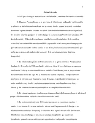 2
Guion Literario
1.-Hola que tal amigos, bienvenidos al cantón Penipe (1era toma- fotos-música de fondo)
2.- El cantón Penipe ubicado en la provincia de Chimborazo en Ecuador pueblo amable
y solidario un Valle interandino rodeado por nevados y frutales joya de la serranía ecuatoriana
fascinantes lagunas enormes cascadas ríos valles y encantadores miradores son solo algunos de
los encantos naturales que posee el cantón Penipe en la provincia de Chimborazo ubicado a 200
km de la capital y 22 km de Riobamba esta localidad es considerada la joya de la cordillera
oriental de los Andes debido a su riqueza hídrica y potencial turístico este pequeño es pequeño
pero a la vez un cautivador cantón, además es una de las pocas ciudades de la Sierra central que
en las que se conserva la tradición del animero y de la serranía ecuatoriana. (2da toma-
fotografías)
3.- En esta toma fotográfica podemos encontrar en la iglesia central de Penipe que fue
fundada el 4 de octubre de 1981 por el padre misionero Jaime Álvarez, la iglesia se encuentra
en el cantón Penipe y se encuentra ubicada en las calles David Ramos junto al parque central,
fue construida a inicios del siglo XX y presenta una fachada simple de 3 cuerpos verticales
dos Torres de extremas y en el central la puerta de ingreso respondiendo formalmente a un
estilo neoclásico muy simple. La planta es una nave central bien alargada con un altar y
ábside y dos laterales sin capillas que completan un completo atrio de sacristía
4.- En esta parte podemos visualizar una vista general de todo lo que conforma la iglesia y el
parque central del cantón Penipe el centro de la ciudad (4ta toma)
5.- La gastronomía tradicional del Ecuador cuenta con un reconocido prestigio y
motiva el crecimiento del turismo nacional e internacional, la gastronomía de Penipe es un
tesoro culinario que refleja la riqueza y la diversidad de la región, ubicado en la provincia de
Chimborazo Ecuador; Penipe es famoso por sus exquisitos platillos que incorporan
ingredientes locales frescos y autóctonos así como técnicas tradicionales transmitidas de
 