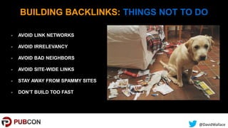 @DavidWallace
BUILDING BACKLINKS: THINGS NOT TO DO
- AVOID LINK NETWORKS
- AVOID IRRELEVANCY
- AVOID BAD NEIGHBORS
- AVOID SITE-WIDE LINKS
- STAY AWAY FROM SPAMMY SITES
- DON’T BUILD TOO FAST
 