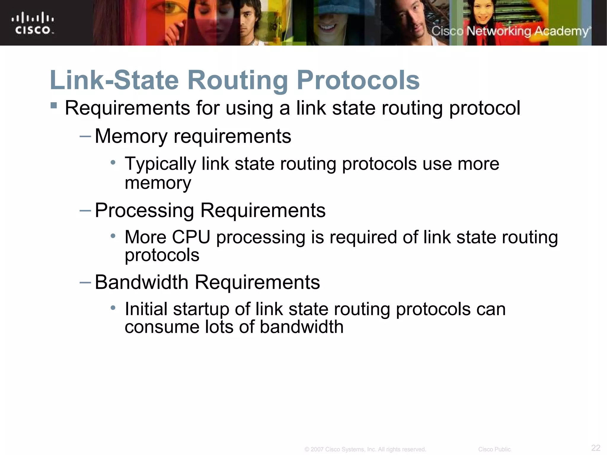 22© 2007 Cisco Systems, Inc. All rights reserved. Cisco Public
Link-State Routing Protocols
 Requirements for using a link state routing protocol
– Memory requirements
• Typically link state routing protocols use more
memory
– Processing Requirements
• More CPU processing is required of link state routing
protocols
– Bandwidth Requirements
• Initial startup of link state routing protocols can
consume lots of bandwidth
 