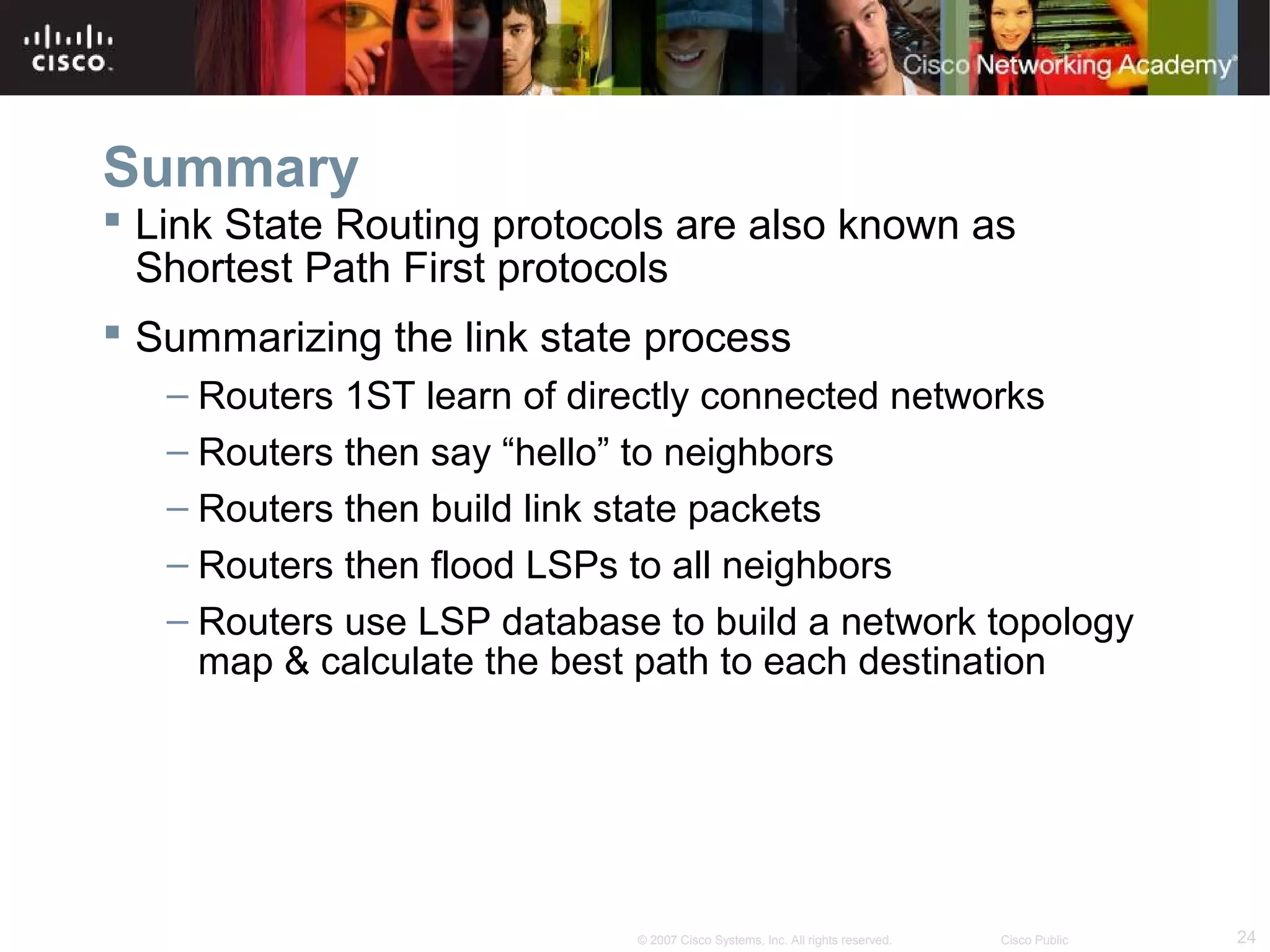 24© 2007 Cisco Systems, Inc. All rights reserved. Cisco Public
Summary
 Link State Routing protocols are also known as
Shortest Path First protocols
 Summarizing the link state process
– Routers 1ST learn of directly connected networks
– Routers then say “hello” to neighbors
– Routers then build link state packets
– Routers then flood LSPs to all neighbors
– Routers use LSP database to build a network topology
map & calculate the best path to each destination
 