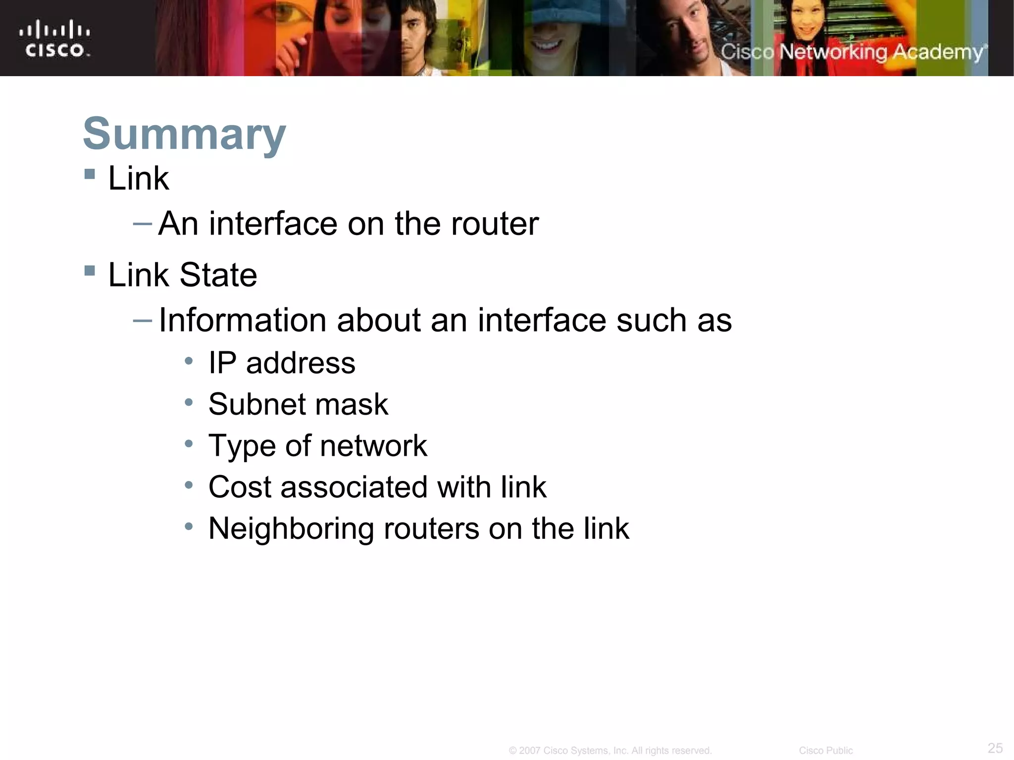 25© 2007 Cisco Systems, Inc. All rights reserved. Cisco Public
Summary
 Link
– An interface on the router
 Link State
– Information about an interface such as
• IP address
• Subnet mask
• Type of network
• Cost associated with link
• Neighboring routers on the link
 