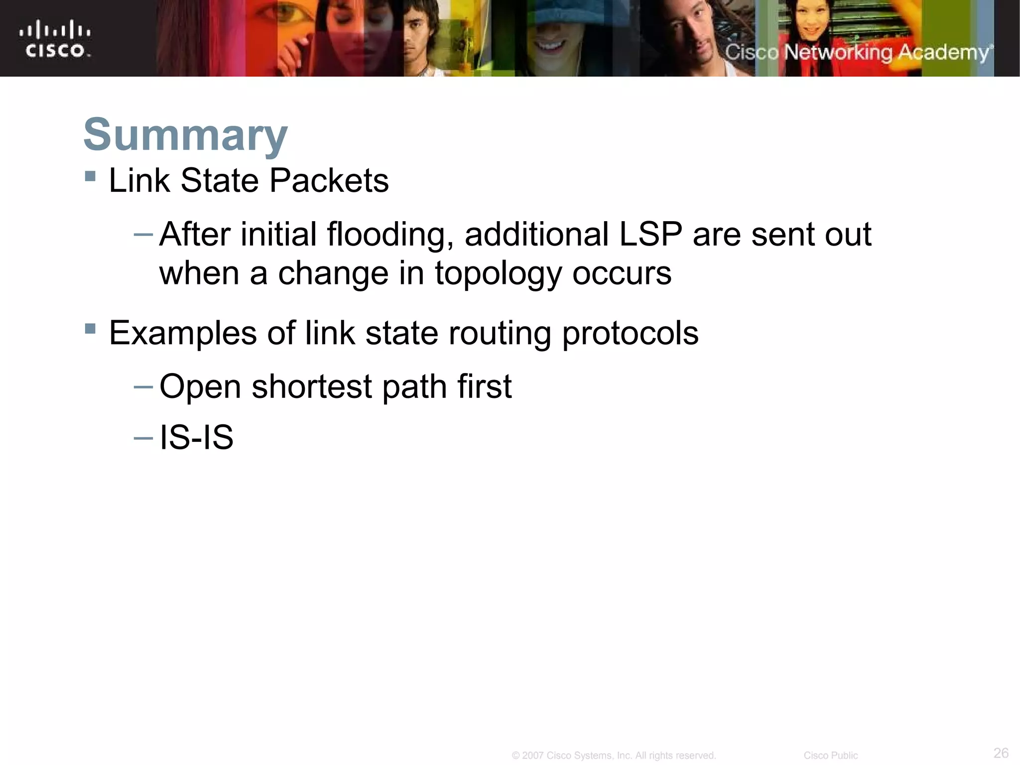 26© 2007 Cisco Systems, Inc. All rights reserved. Cisco Public
Summary
 Link State Packets
– After initial flooding, additional LSP are sent out
when a change in topology occurs
 Examples of link state routing protocols
– Open shortest path first
– IS-IS
 