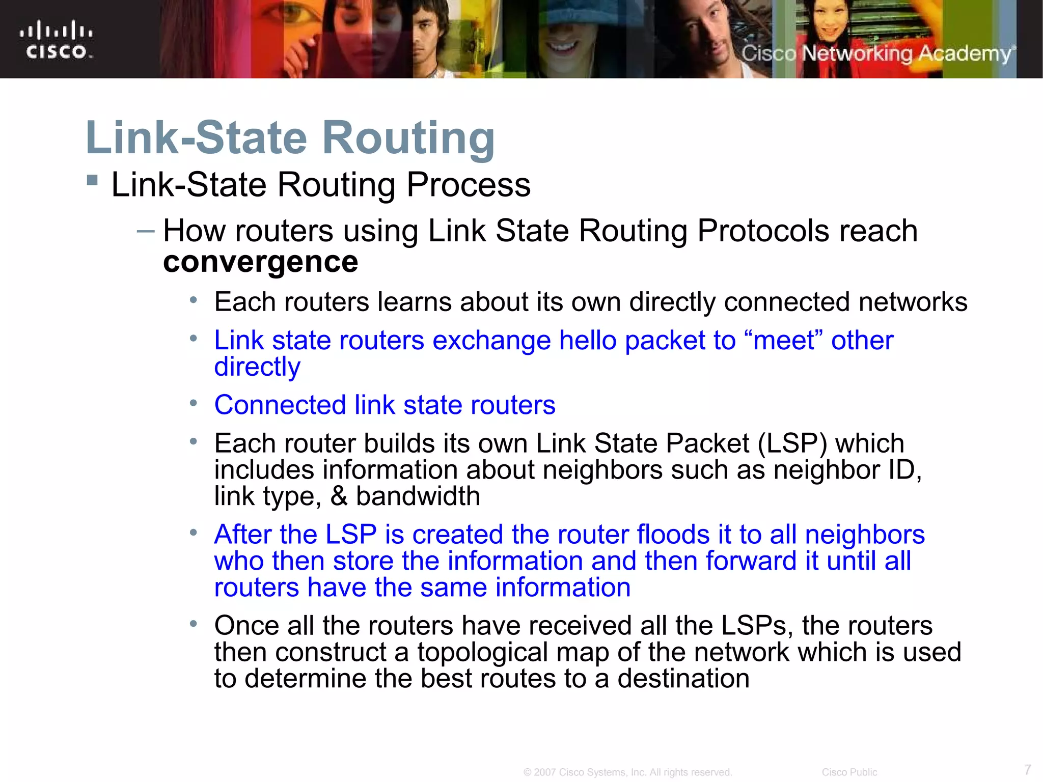 7© 2007 Cisco Systems, Inc. All rights reserved. Cisco Public
Link-State Routing
 Link-State Routing Process
– How routers using Link State Routing Protocols reach
convergence
• Each routers learns about its own directly connected networks
• Link state routers exchange hello packet to “meet” other
directly
• Connected link state routers
• Each router builds its own Link State Packet (LSP) which
includes information about neighbors such as neighbor ID,
link type, & bandwidth
• After the LSP is created the router floods it to all neighbors
who then store the information and then forward it until all
routers have the same information
• Once all the routers have received all the LSPs, the routers
then construct a topological map of the network which is used
to determine the best routes to a destination
 