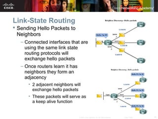 10© 2007 Cisco Systems, Inc. All rights reserved. Cisco Public
Link-State Routing
 Sending Hello Packets to
Neighbors
– Connected interfaces that are
using the same link state
routing protocols will
exchange hello packets
– Once routers learn it has
neighbors they form an
adjacency
• 2 adjacent neighbors will
exchange hello packets
• These packets will serve as
a keep alive function
 