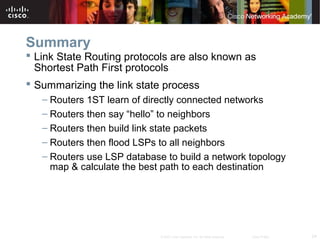 24© 2007 Cisco Systems, Inc. All rights reserved. Cisco Public
Summary
 Link State Routing protocols are also known as
Shortest Path First protocols
 Summarizing the link state process
– Routers 1ST learn of directly connected networks
– Routers then say “hello” to neighbors
– Routers then build link state packets
– Routers then flood LSPs to all neighbors
– Routers use LSP database to build a network topology
map & calculate the best path to each destination
 
