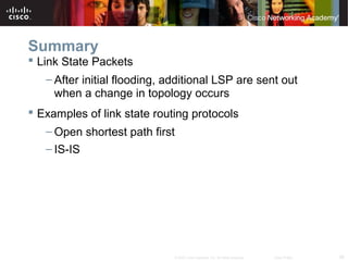 26© 2007 Cisco Systems, Inc. All rights reserved. Cisco Public
Summary
 Link State Packets
– After initial flooding, additional LSP are sent out
when a change in topology occurs
 Examples of link state routing protocols
– Open shortest path first
– IS-IS
 