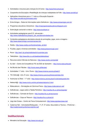 • Actividades e recursos para crianças do 2-6 anos - http://www.first-school.ws/

• Cooperativa de Educação e Reabilitação de crianças inadaptadas de Fafe - http://www.cercifaf.pt/

• Aplicações interactivas para o 1.º ciclo e a Educação Especial -
  http://www.cercifaf.org.pt/mosaico.edu/

• Entre Amigos – Rede de Informações sobre Deficiência - http://www.entreamigos.com.br/

• Programas educativos interactivos - http://misprogramaseducativos.blogspot.com/

• Estimulação sensorial e criativa - http://www.boohbah.tv/

• Actividades pedagógicas para E.E. pré-escolar -
  http://www.malhatlantica.pt/apoio_pre_escolar/actividades.htm

• Conteúdos pedagógicos abordados através de animações, jogos, sons e imagens -
  http://www.estarconsigo.com/animacoes.htm

• Noddy - http://www.noddy.com/funtime/index_pt.html

• Puzzles, jogos e diversas actividades - http://www.poissonrouge.com/

• Ruca - http://ww1.rtp.pt/wportal/sites/tv/ruca/index.php

• Teletubbies - http://www.bbc.co.uk/cbeebies/teletubbies/

• Recursos sobre Ciências da Natureza - http://www.cientic.com/portal/

• Eu Sei! – Centro de Competência TIC da ESE de Santarém - http://nonio.eses.pt/eusei/

• No Mundo das Fábulas - http://nonio.eses.pt/fabulas/

• Actividades 1.º ciclo – Univ. Évora - http://www.minerva.uevora.pt/web1/

• TIC Ciênci@ - Univ. É vora - http://www.minerva.uevora.pt/ticiencia/index.htm

• Aventuras na Web – 1.º ciclo - http://www.minerva.uevora.pt/pre1ciclo/webquests.htm

• Netescrit@ - http://www.nonio.uminho.pt/netescrita/princ1.html

• Molecularium – Simulações em Química-Física - http://www.molecularium.net/

• Softciências - Jogos sobre a Tabela Periódica - http://nautilus.fis.uc.pt/cec/jogostp/

• Softciências – Camada de Ozono - http://nautilus.fis.uc.pt/cec/ozono/

• Softciências – Caça ao Tesouro - http://nautilus.fis.uc.pt/cec/ct/

• Jogo das Coisas – Centro de Física Computacional - http://www.jogodascoisas.net/

• Cadernos Net – Actividades/Webquests – 1º, 2º, 3º ciclos, Secundário e Técnico – Proformar -
  http://cadernosnet.proformar.org/intro.swf




Institucionais
• Ministério da Educação - http://www.min-edu.pt/
 