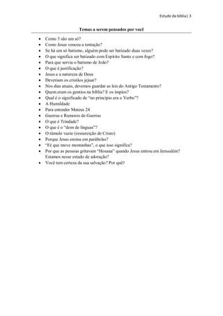 Estudo da bíblia| 3
Temas a serem pensados por você
 Como 3 são um só?
 Como Jesus venceu a tentação?
 Se há um só batismo, alguém pode ser batizado duas vezes?
 O que significa ser batizado com Espírito Santo e com fogo?
 Para que serviu o batismo de João?
 O que é justificação?
 Jesus e a natureza de Deus
 Deveriam os cristãos jejuar?
 Nos dias atuais, devemos guardar as leis do Antigo Testamento?
 Quem eram os gentios na bíblia? E os ímpios?
 Qual é o significado de “no princípio era o Verbo”?
 A Humildade
 Para entender Mateus 24
 Guerras e Rumores de Guerras
 O que é Trindade?
 O que é o “dom de línguas”?
 O túmulo vazio (ressureição de Cristo)
 Porque Jesus ensina em parábolas?
 “Fé que move montanhas”, o que isso significa?
 Por que as pessoas gritavam “Hosana” quando Jesus entrou em Jerusalém?
Estamos nesse estado de adoração?
 Você tem certeza da sua salvação? Por quê?
 