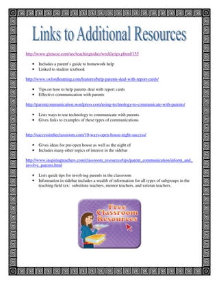 http://www.glencoe.com/sec/teachingtoday/weeklytips.phtml/155

   •   Includes a parent’s guide to homework help
   •   Linked to student textbook

http://www.oxfordlearning.com/features/help-parents-deal-with-report-cards/

   •   Tips on how to help parents deal with report cards
   •   Effective communication with parents

http://parentcommunication.wordpress.com/using-technology-to-communicate-with-parents/

   •   Lists ways to use technology to communicate with parents
   •   Gives links to examples of these types of communications


http://successintheclassroom.com/10-ways-open-house-night-success/

   •   Gives ideas for pre-open house as well as the night of
   •   Includes many other topics of interest in the sidebar

http://www.inspiringteachers.com/classroom_resources/tips/parent_communication/inform_and_
involve_parents.html

   •   Lists quick tips for involving parents in the classroom
   •   Information in sidebar includes a wealth of information for all types of subgroups in the
       teaching field (ex: substitute teachers, mentor teachers, and veteran teachers.
 