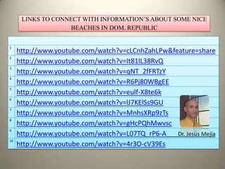 LINKS TO CONNECT WITH INFORMATION’S ABOUT SOME NICE
                    BEACHES IN DOM. REPUBLIC


1
     http://www.youtube.com/watch?v=cLCnhZahLPw&feature=share
2
     http://www.youtube.com/watch?v=It81lL38RvQ
3
     http://www.youtube.com/watch?v=qNT_2fFRTzY
4
     http://www.youtube.com/watch?v=R6Pj80WBgEE
5
     http://www.youtube.com/watch?v=eulf-X8te6k
6
     http://www.youtube.com/watch?v=lJ7KElSs9GU
7
     http://www.youtube.com/watch?v=MnhsXRp9zTs
8
     http://www.youtube.com/watch?v=gHcPQhMwvsc
9
     http://www.youtube.com/watch?v=L07TQ_rP6-A   Dr. Jesùs Mejía
10
     http://www.youtube.com/watch?v=4r3O-cV39Es
 
