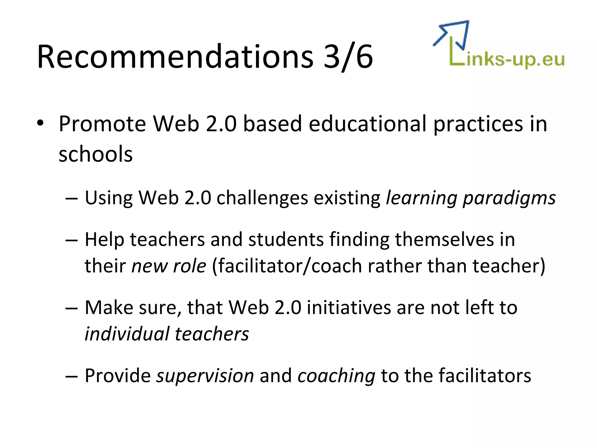 Recommendations 3/6 Promote Web 2.0 based educational practices in schools Using Web 2.0 challenges existing  learning paradigms Help teachers and students finding themselves in their  new role  (facilitator/coach rather than teacher) Make sure, that Web 2.0 initiatives are not left to  individual teachers Provide  supervision  and  coaching  to the facilitators 