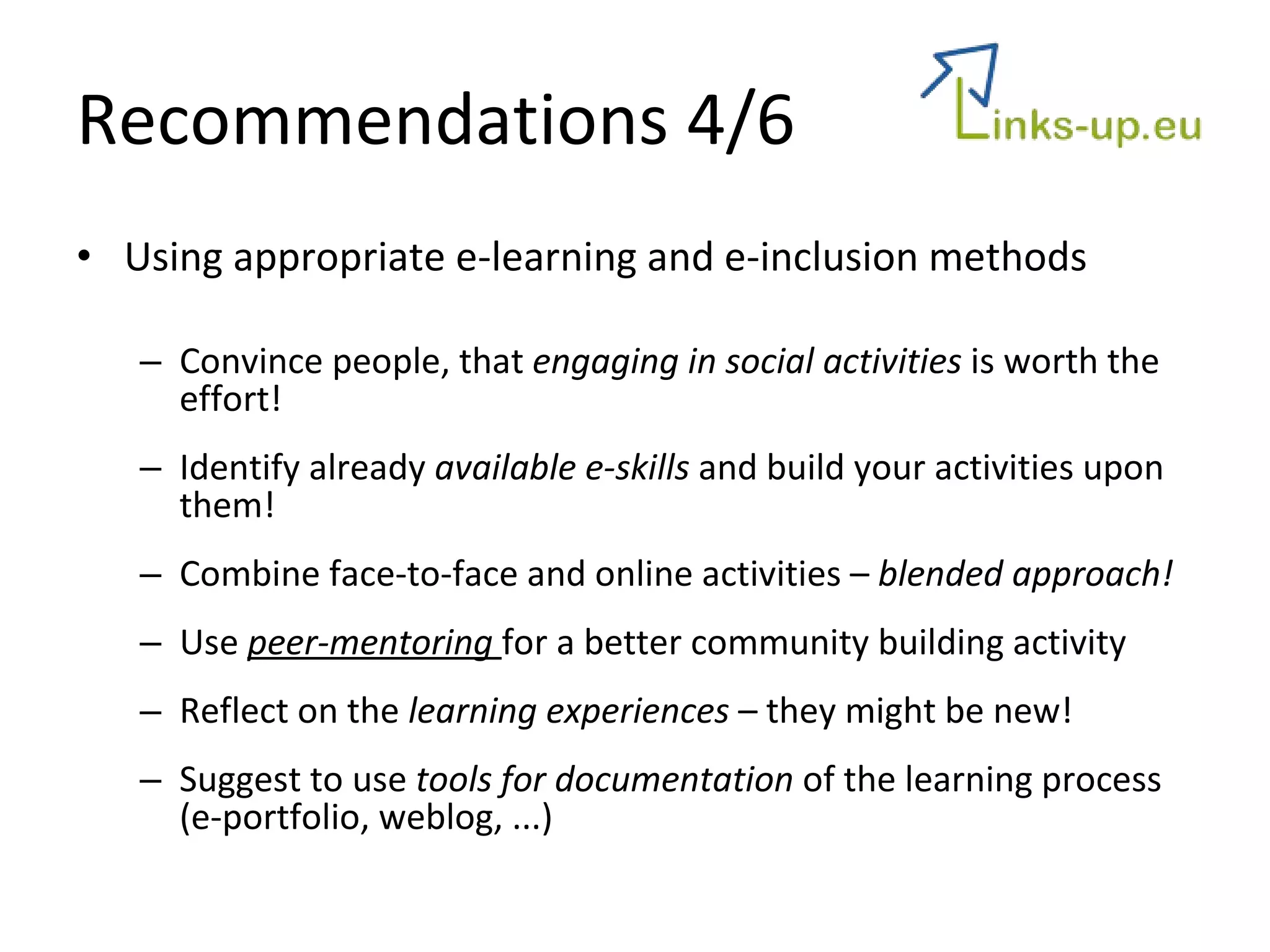 Recommendations 4/6 Using appropriate e-learning and e-inclusion methods Convince people, that  engaging in social activities  is worth the effort! Identify already  available e-skills  and build your activities upon them! Combine face-to-face and online activities –  blended approach! Use  peer-mentoring  for a better community building activity Reflect on the  learning experiences  – they might be new! Suggest to use  tools for documentation  of the learning process (e-portfolio, weblog, ...) 