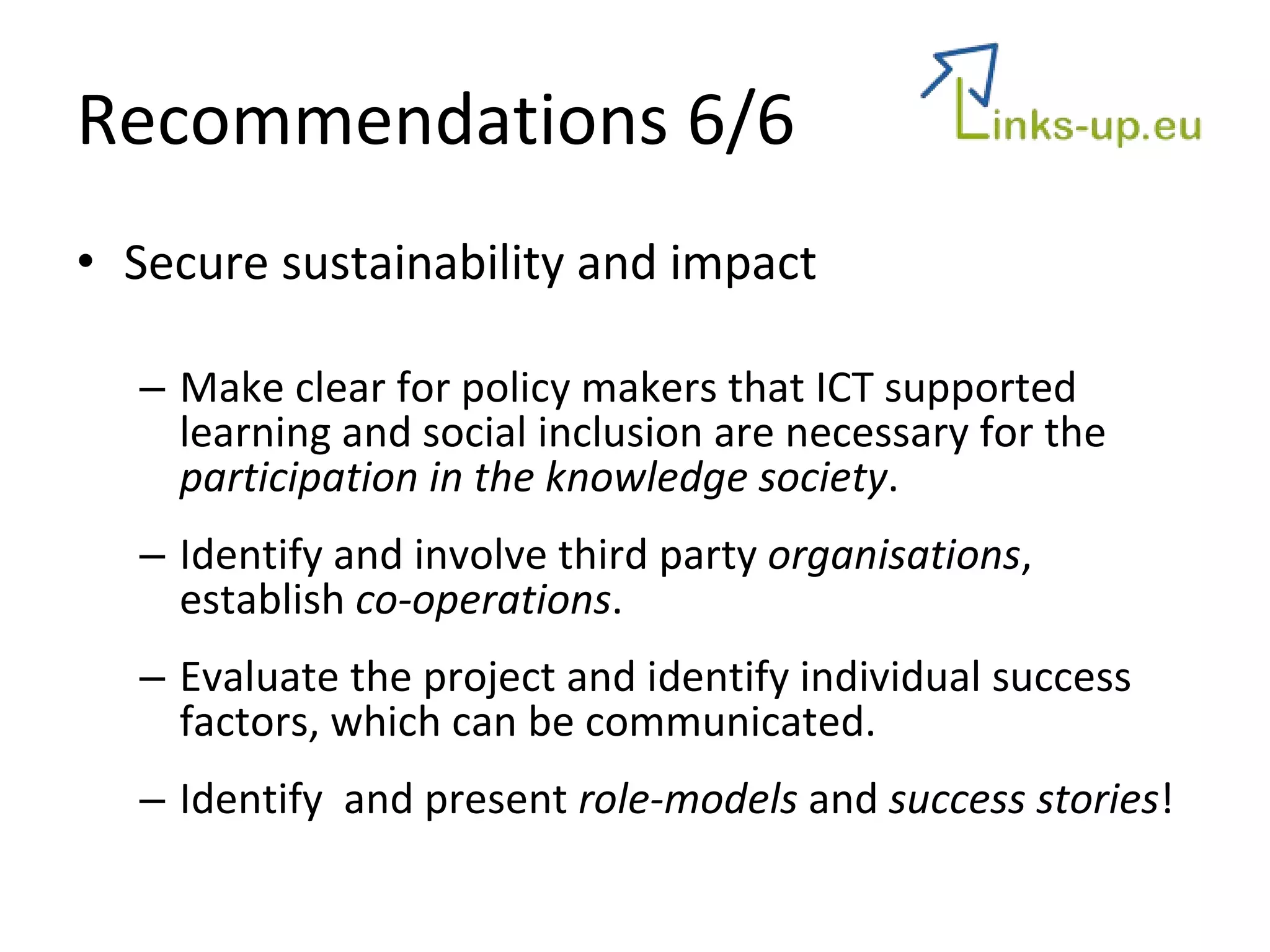 Recommendations 6/6 Secure sustainability and impact Make clear for policy makers that ICT supported learning and social inclusion are necessary for the  participation in the knowledge society .  Identify and involve third party  organisations , establish  co-operations . Evaluate the project and identify individual success factors, which can be communicated.  Identify  and present  role-models  and  success stories ! 