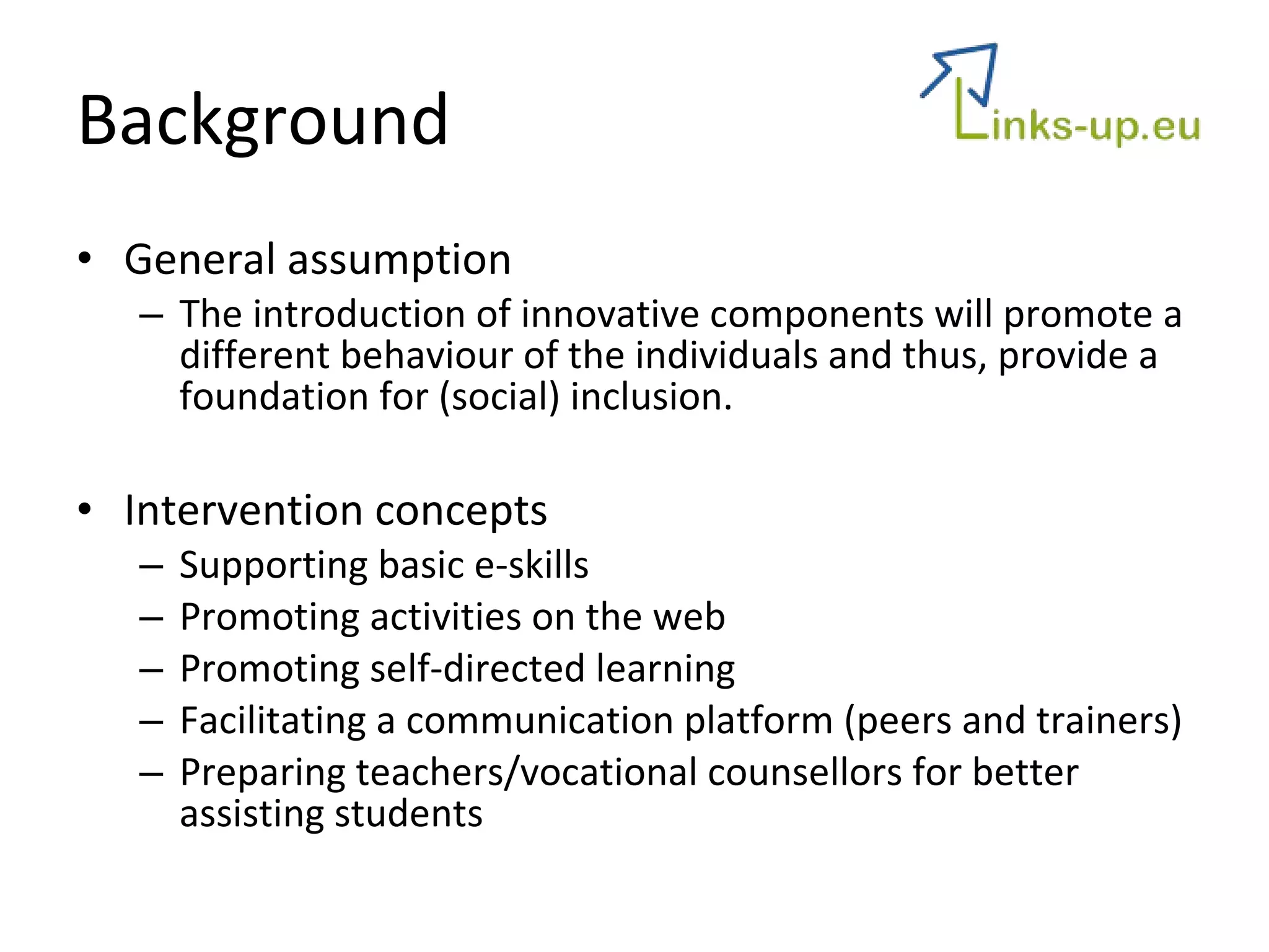 Background General assumption The introduction of innovative components will promote a different behaviour of the individuals and thus, provide a foundation for (social) inclusion. Intervention concepts Supporting basic e-skills Promoting activities on the web Promoting self-directed learning Facilitating a communication platform (peers and trainers) Preparing teachers/vocational counsellors for better assisting students 
