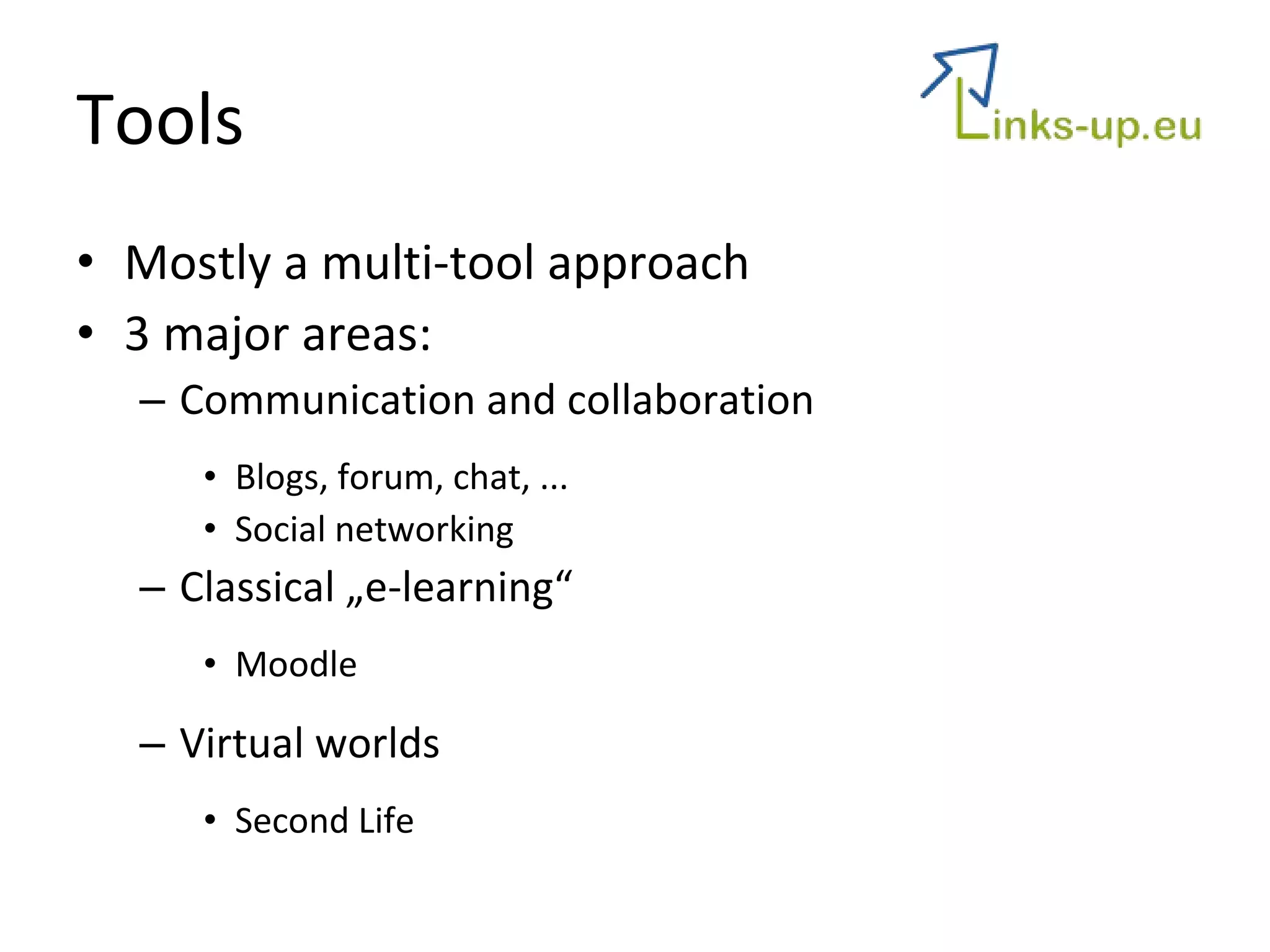 Tools Mostly a multi-tool approach 3 major areas:  Communication and collaboration Blogs, forum, chat, ...  Social networking Classical „e-learning“ Moodle Virtual worlds Second Life 
