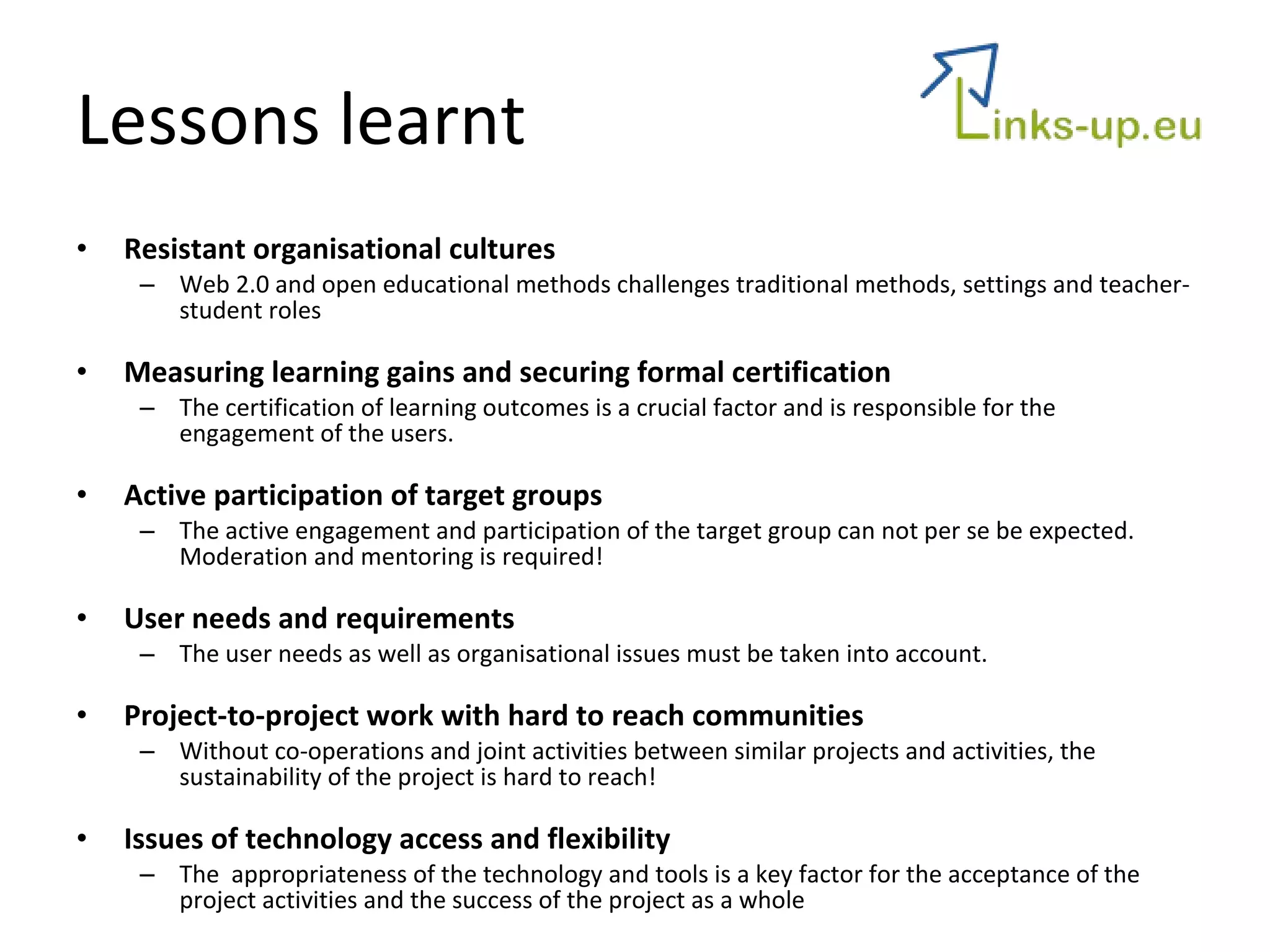 Lessons learnt Resistant organisational cultures Web 2.0 and open educational methods challenges traditional methods, settings and teacher-student roles   Measuring learning gains and securing formal certification The certification of learning outcomes is a crucial factor and is responsible for the engagement of the users. Active participation of target groups The active engagement and participation of the target group can not per se be expected. Moderation and mentoring is required! User needs and requirements The user needs as well as organisational issues must be taken into account. Project-to-project work with hard to reach communities Without co-operations and joint activities between similar projects and activities, the sustainability of the project is hard to reach! Issues of technology access and flexibility The  appropriateness of the technology and tools is a key factor for the acceptance of the project activities and the success of the project as a whole  