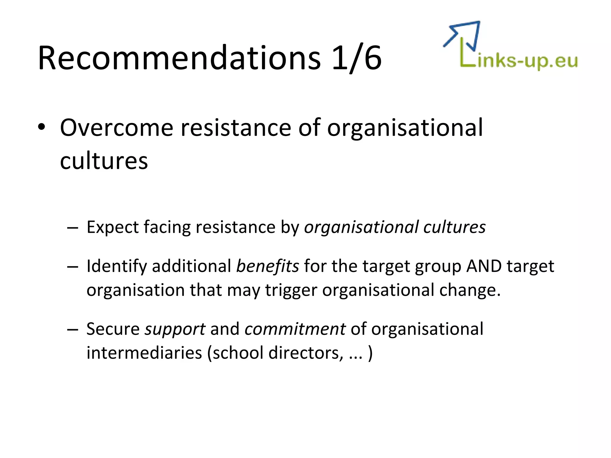 Recommendations  1/6 Overcome resistance of organisational cultures Expect facing resistance by  organisational cultures Identify additional  benefits  for the target group AND target organisation that may trigger organisational change. Secure  support  and  commitment  of organisational intermediaries (school directors, ... )  