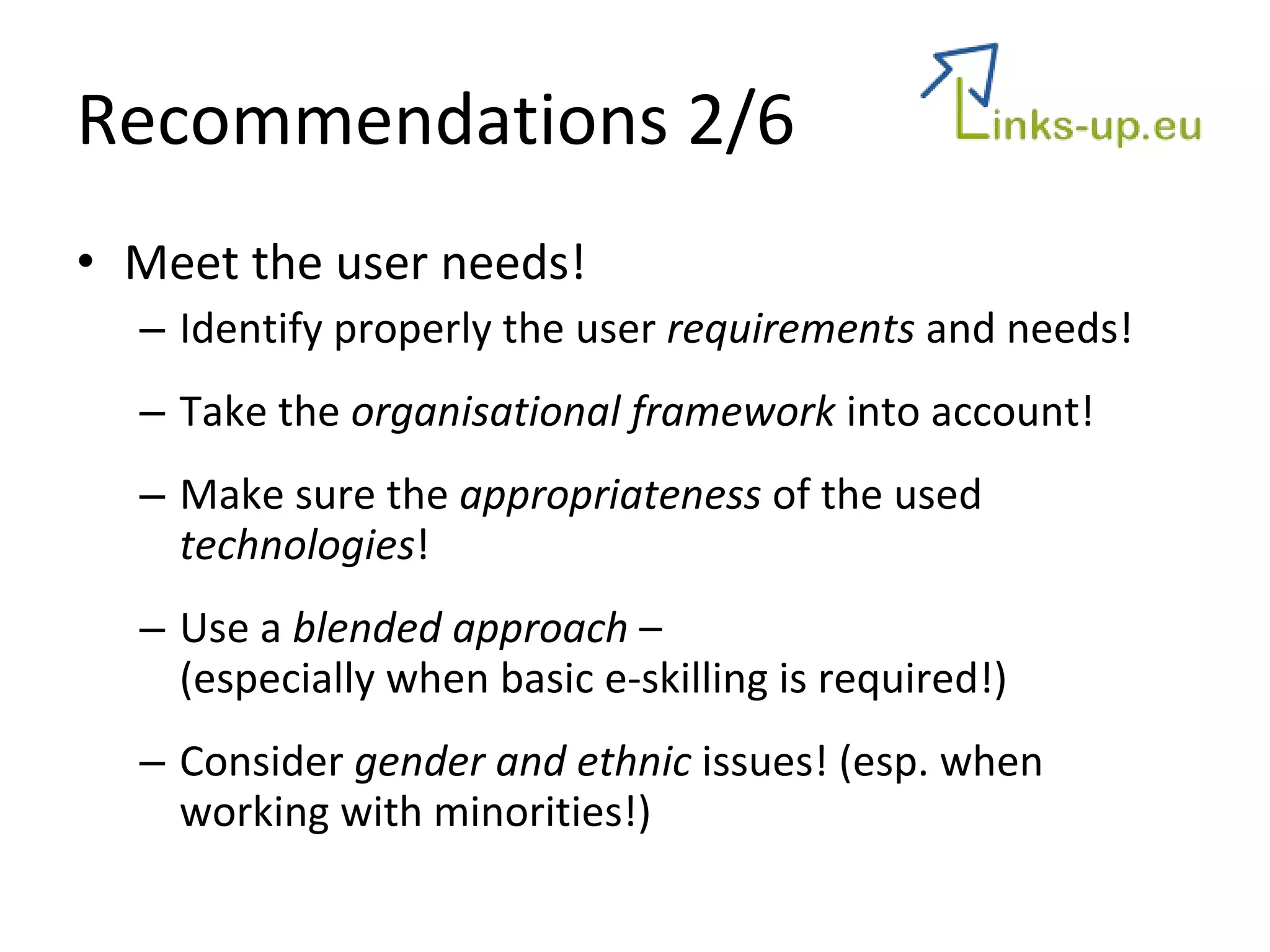 Recommendations 2/6 Meet the user needs! Identify properly the user  requirements  and needs! Take the  organisational framework  into account! Make sure the  appropriateness  of the used  technologies ! Use a  blended approach  –  (especially when basic e-skilling is required!) Consider  gender and ethnic  issues! (esp. when working with minorities!) 