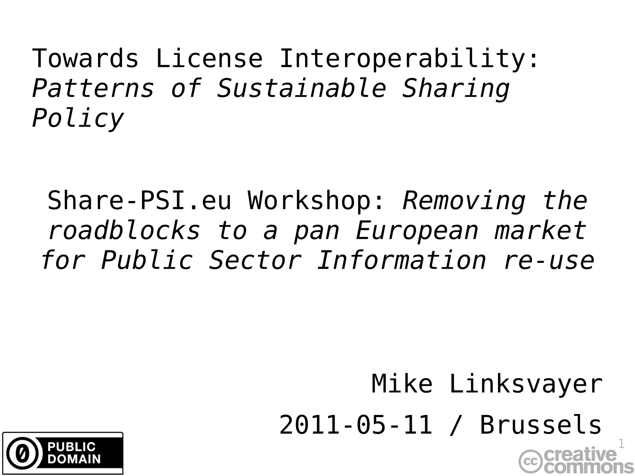 Towards License Interoperability:
Patterns of Sustainable Sharing
Policy


Share-PSI.eu Workshop: Removing the
roadblocks to a pan European market
for Public Sector Information re-use



                      Mike Linksvayer
               2011-05-11 / Brussels
                                        1
 
