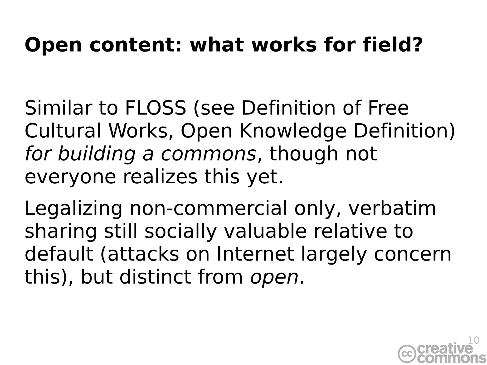 Open content: what works for field?


Similar to FLOSS (see Definition of Free
Cultural Works, Open Knowledge Definition)
for building a commons, though not
everyone realizes this yet.
Legalizing non-commercial only, verbatim
sharing still socially valuable relative to
default (attacks on Internet largely concern
this), but distinct from open.


                                               10
 